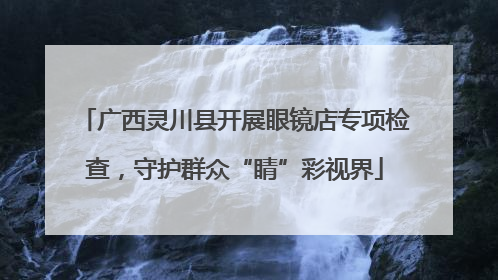 广西灵川县开展眼镜店专项检查，守护群众“睛”彩视界