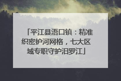 平江县浯口镇：精准织密护河网格，七大区域专职守护汨罗江