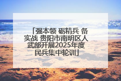 强本领 砺精兵 备实战 贵阳市南明区人武部开展2025年度民兵集中轮训