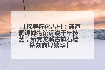 探寻怀化古村：通道侗锦博物馆诉说千年技艺，新晃龙溪古镇石墙镌刻商埠繁华