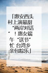 惠安西头村上演最甜“两岸对话”！惠女端午“送节”忙 台湾乡亲包粽乐