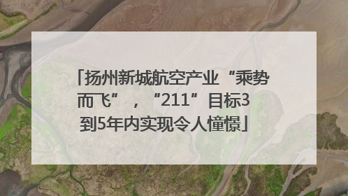 扬州新城航空产业“乘势而飞”，“211”目标3到5年内实现令人憧憬