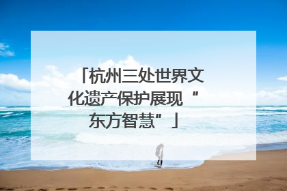 杭州三处世界文化遗产保护展现“东方智慧”
