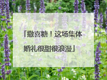 撒喜糖！这场集体婚礼很甜很浪漫
