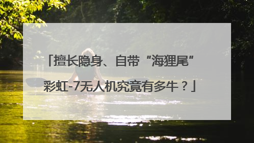 擅长隐身、自带“海狸尾” 彩虹-7无人机究竟有多牛？