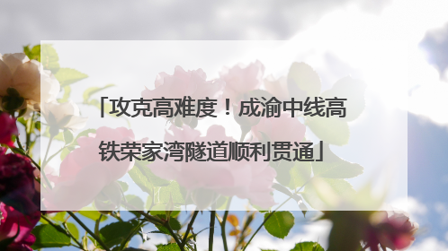 攻克高难度！成渝中线高铁荣家湾隧道顺利贯通