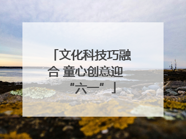 文化科技巧融合 童心创意迎“六一”