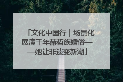 文化中国行｜场景化展演千年赫哲族婚俗——她让非遗变新潮