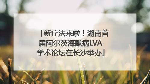 新疗法来啦！湖南首届阿尔茨海默病LVA学术论坛在长沙举办