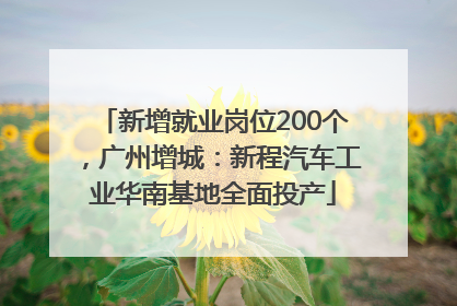 新增就业岗位200个，广州增城：新程汽车工业华南基地全面投产