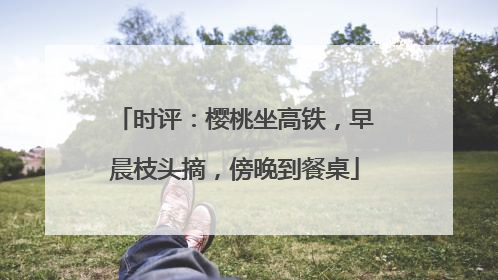 时评：樱桃坐高铁，早晨枝头摘，傍晚到餐桌