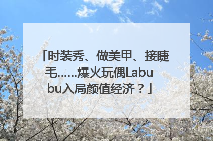 时装秀、做美甲、接睫毛……爆火玩偶Labubu入局颜值经济？