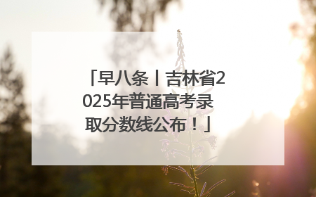早八条丨吉林省2025年普通高考录取分数线公布！