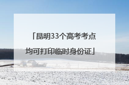 昆明33个高考考点均可打印临时身份证