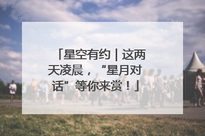 星空有约｜这两天凌晨，“星月对话”等你来赏！