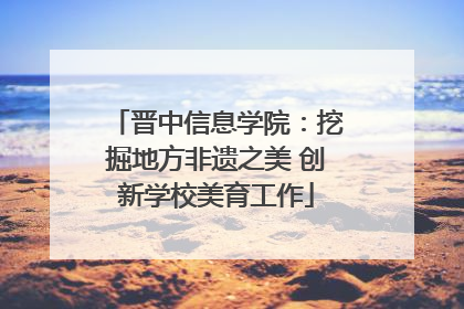 晋中信息学院：挖掘地方非遗之美 创新学校美育工作