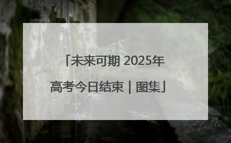 未来可期 2025年高考今日结束｜图集