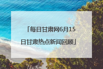 每日甘肃网6月15日甘肃热点新闻回顾