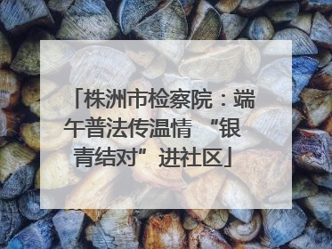 株洲市检察院：端午普法传温情 “银青结对”进社区