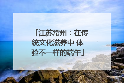 江苏常州：在传统文化滋养中 体验不一样的端午