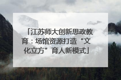 江苏师大创新思政教育：场馆资源打造“文化立方”育人新模式