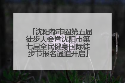 沈阳都市圈第五届徒步大会暨沈阳市第七届全民健身国际徒步节报名通道开启