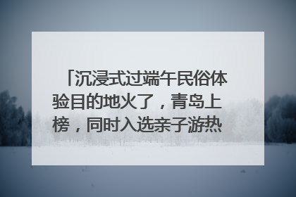 沉浸式过端午民俗体验目的地火了，青岛上榜，同时入选亲子游热门Top10