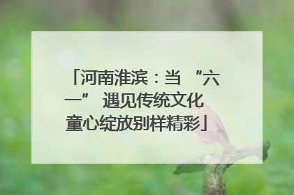 河南淮滨：当 “六一” 遇见传统文化 童心绽放别样精彩
