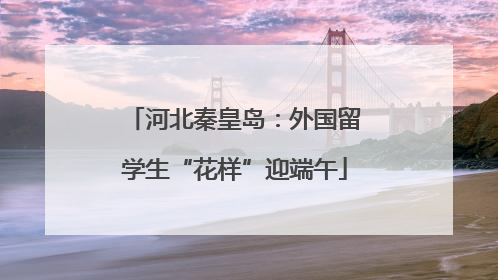 河北秦皇岛：外国留学生“花样”迎端午