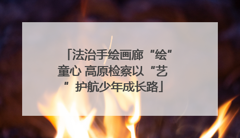 法治手绘画廊“绘”童心 高原检察以“艺”护航少年成长路