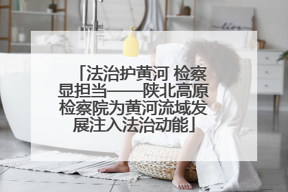 法治护黄河 检察显担当——陕北高原检察院为黄河流域发展注入法治动能