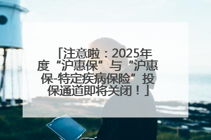 注意啦：2025年度“沪惠保”与“沪惠保-特定疾病保险”投保通道即将关闭！