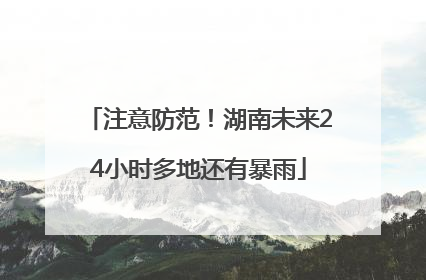 注意防范！湖南未来24小时多地还有暴雨