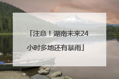 注意！湖南未来24小时多地还有暴雨