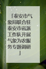 泰安市气象局联合驻泰安市省派工作队开展气象为农服务专题调研