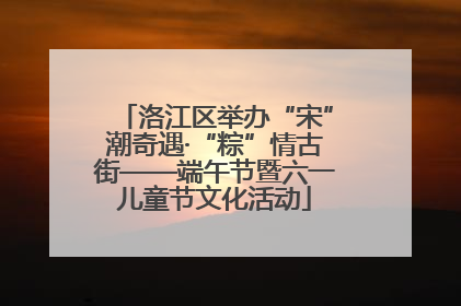 洛江区举办“宋”潮奇遇·“粽”情古街——端午节暨六一儿童节文化活动
