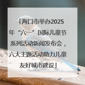 海口市举办2025年“六一”国际儿童节系列活动新闻发布会，六大主题活动助力儿童友好城市建设