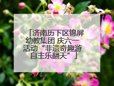 济南历下区锦屏幼教集团 庆六一活动“非遗奇趣游 自主乐翻天”