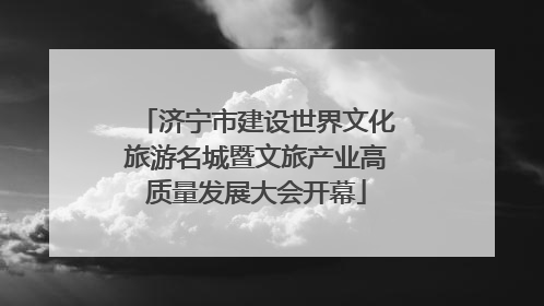 济宁市建设世界文化旅游名城暨文旅产业高质量发展大会开幕