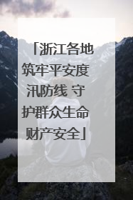 浙江各地筑牢平安度汛防线 守护群众生命财产安全