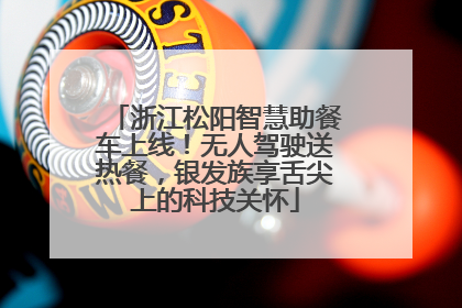 浙江松阳智慧助餐车上线！无人驾驶送热餐，银发族享舌尖上的科技关怀