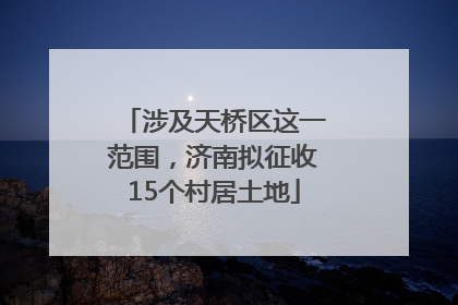 涉及天桥区这一范围，济南拟征收15个村居土地