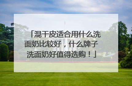 混干皮适合用什么洗面奶比较好，什么牌子洗面奶好值得选购！