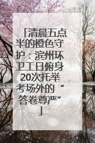 清晨五点半的橙色守护：滨州环卫工日俯身20次托举考场外的“答卷尊严”