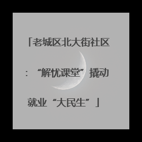 老城区北大街社区：“解忧课堂”撬动就业“大民生”