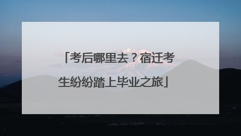 考后哪里去？宿迁考生纷纷踏上毕业之旅