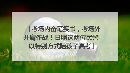 考场内奋笔疾书，考场外并肩作战！日照这两位民警以特别方式陪孩子高考