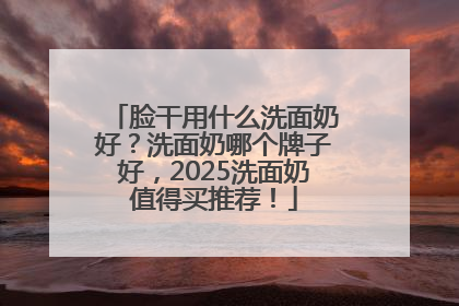 脸干用什么洗面奶好？洗面奶哪个牌子好，2025洗面奶值得买推荐！