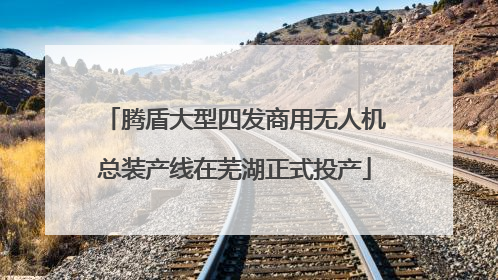 腾盾大型四发商用无人机总装产线在芜湖正式投产