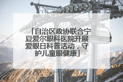 自治区政协联合宁夏爱尔眼科医院开展爱眼日科普活动，守护儿童眼健康